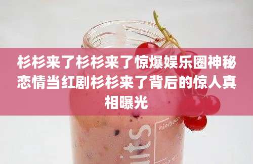 杉杉来了杉杉来了惊爆娱乐圈神秘恋情当红剧杉杉来了背后的惊人真相曝光