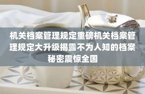 机关档案管理规定重磅机关档案管理规定大升级揭露不为人知的档案秘密震惊全国