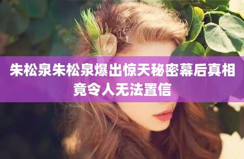 朱松泉朱松泉爆出惊天秘密幕后真相竟令人无法置信