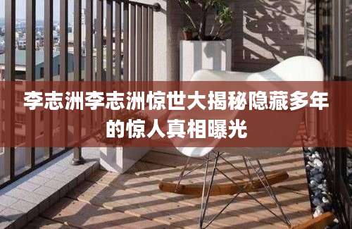 李志洲李志洲惊世大揭秘隐藏多年的惊人真相曝光
