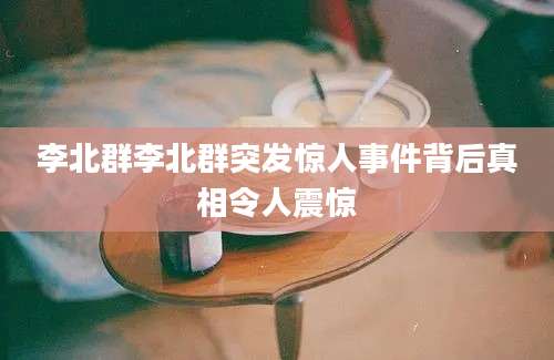 李北群李北群突发惊人事件背后真相令人震惊