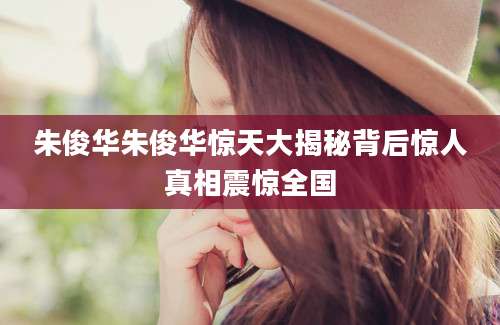 朱俊华朱俊华惊天大揭秘背后惊人真相震惊全国