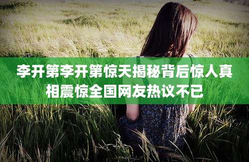 李开第李开第惊天揭秘背后惊人真相震惊全国网友热议不已