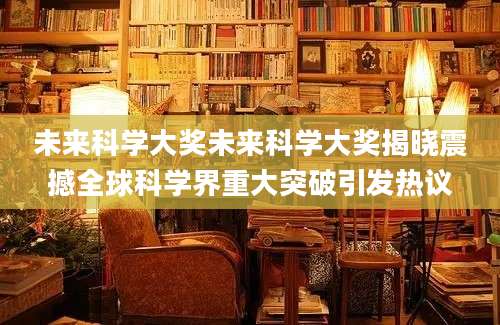未来科学大奖未来科学大奖揭晓震撼全球科学界重大突破引发热议