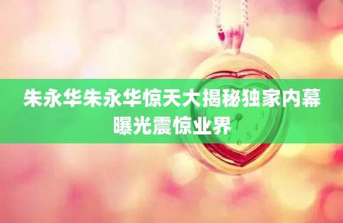朱永华朱永华惊天大揭秘独家内幕曝光震惊业界