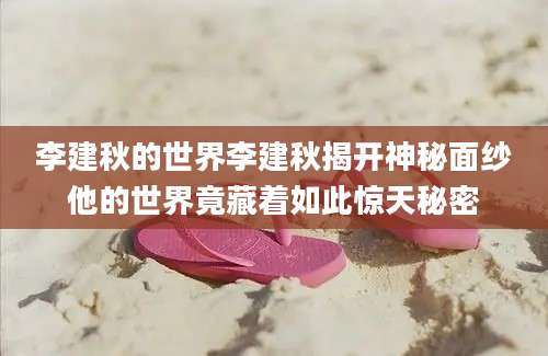 李建秋的世界李建秋揭开神秘面纱他的世界竟藏着如此惊天秘密