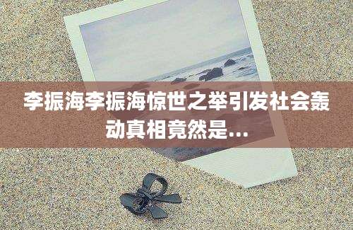 李振海李振海惊世之举引发社会轰动真相竟然是...