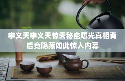 李义天李义天惊天秘密曝光真相背后竟隐藏如此惊人内幕