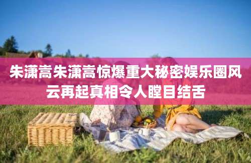 朱潇嵩朱潇嵩惊爆重大秘密娱乐圈风云再起真相令人瞠目结舌