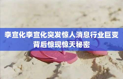 李宣化李宣化突发惊人消息行业巨变背后惊现惊天秘密