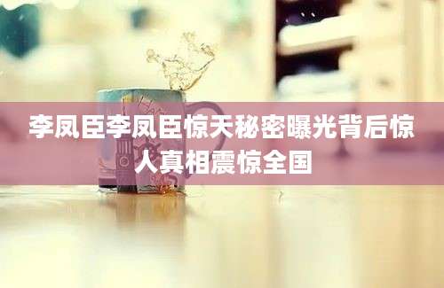 李凤臣李凤臣惊天秘密曝光背后惊人真相震惊全国