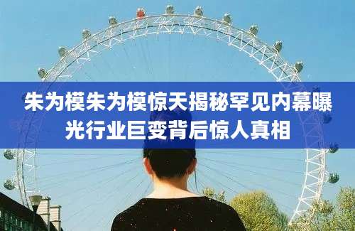 朱为模朱为模惊天揭秘罕见内幕曝光行业巨变背后惊人真相