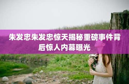 朱发忠朱发忠惊天揭秘重磅事件背后惊人内幕曝光