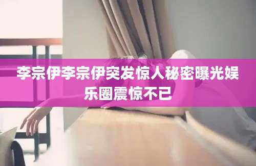 李宗伊李宗伊突发惊人秘密曝光娱乐圈震惊不已