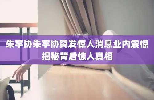 朱宇协朱宇协突发惊人消息业内震惊揭秘背后惊人真相