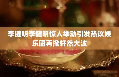 李健明李健明惊人举动引发热议娱乐圈再掀轩然大波
