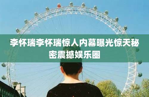 李怀瑞李怀瑞惊人内幕曝光惊天秘密震撼娱乐圈
