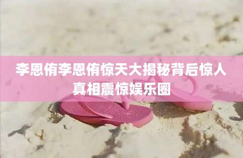 李恩侑李恩侑惊天大揭秘背后惊人真相震惊娱乐圈