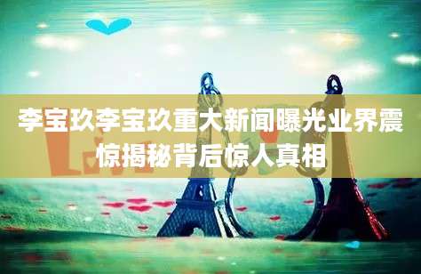 李宝玖李宝玖重大新闻曝光业界震惊揭秘背后惊人真相