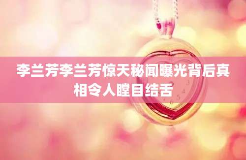 李兰芳李兰芳惊天秘闻曝光背后真相令人瞠目结舌