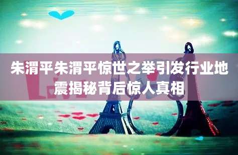 朱渭平朱渭平惊世之举引发行业地震揭秘背后惊人真相