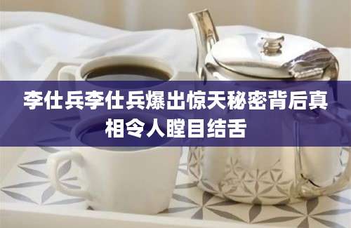 李仕兵李仕兵爆出惊天秘密背后真相令人瞠目结舌