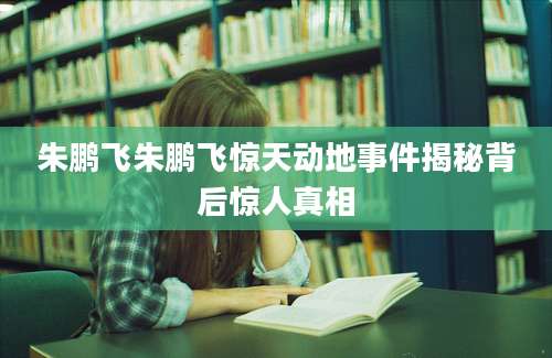 朱鹏飞朱鹏飞惊天动地事件揭秘背后惊人真相