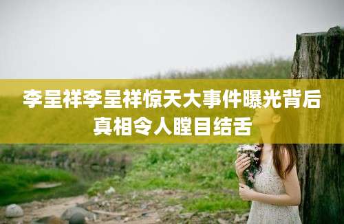 李呈祥李呈祥惊天大事件曝光背后真相令人瞠目结舌