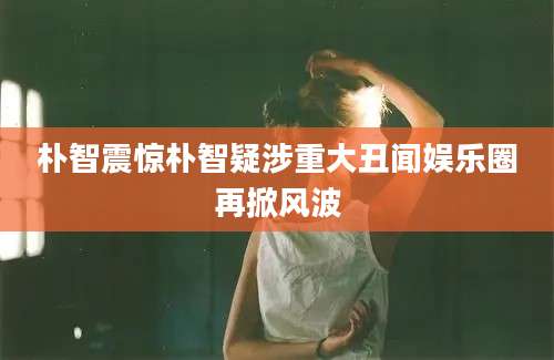 朴智震惊朴智疑涉重大丑闻娱乐圈再掀风波