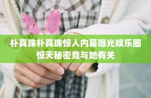 朴真珠朴真珠惊人内幕曝光娱乐圈惊天秘密竟与她有关