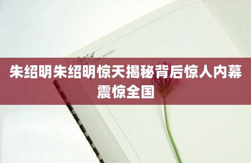 朱绍明朱绍明惊天揭秘背后惊人内幕震惊全国