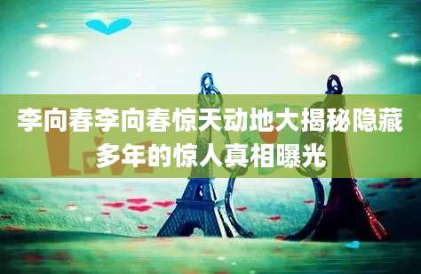 李向春李向春惊天动地大揭秘隐藏多年的惊人真相曝光