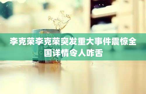 李克荣李克荣突发重大事件震惊全国详情令人咋舌