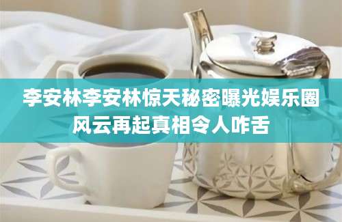 李安林李安林惊天秘密曝光娱乐圈风云再起真相令人咋舌