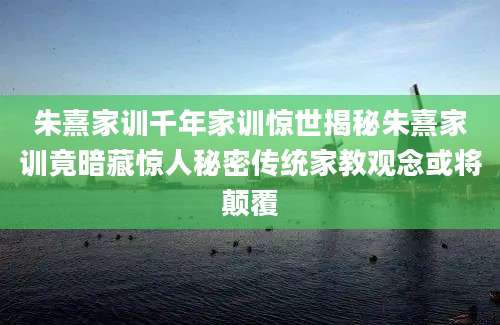 朱熹家训千年家训惊世揭秘朱熹家训竟暗藏惊人秘密传统家教观念或将颠覆
