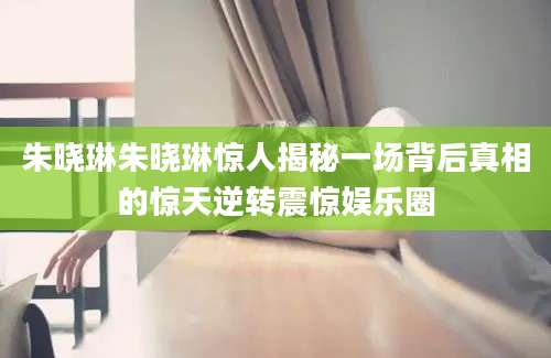 朱晓琳朱晓琳惊人揭秘一场背后真相的惊天逆转震惊娱乐圈