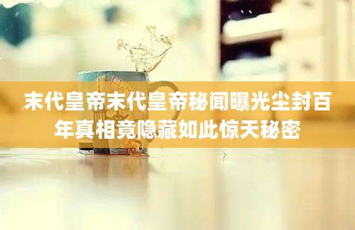 末代皇帝末代皇帝秘闻曝光尘封百年真相竟隐藏如此惊天秘密