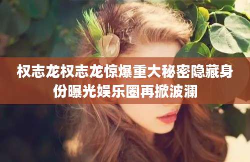 权志龙权志龙惊爆重大秘密隐藏身份曝光娱乐圈再掀波澜