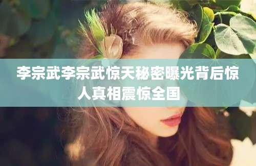 李宗武李宗武惊天秘密曝光背后惊人真相震惊全国