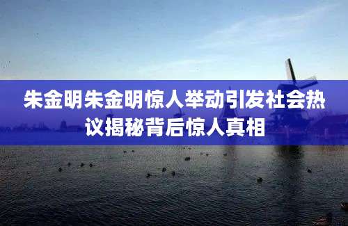 朱金明朱金明惊人举动引发社会热议揭秘背后惊人真相