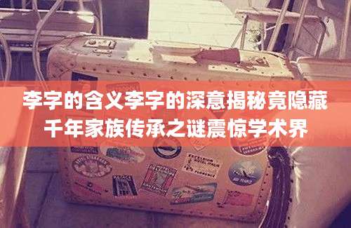 李字的含义李字的深意揭秘竟隐藏千年家族传承之谜震惊学术界