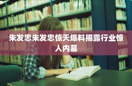 朱发忠朱发忠惊天爆料揭露行业惊人内幕