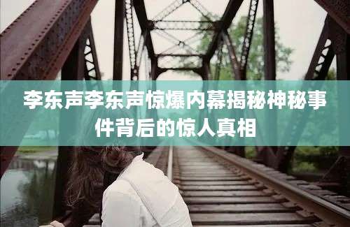 李东声李东声惊爆内幕揭秘神秘事件背后的惊人真相