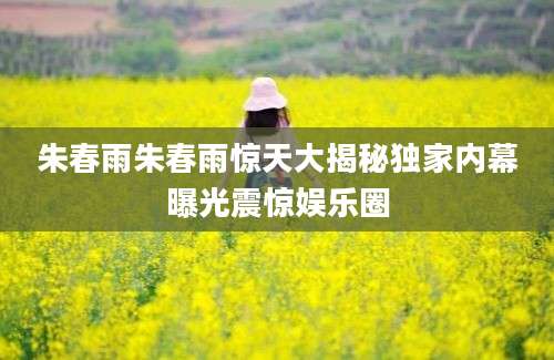 朱春雨朱春雨惊天大揭秘独家内幕曝光震惊娱乐圈