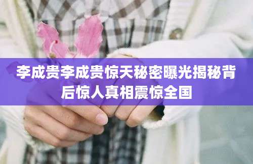 李成贵李成贵惊天秘密曝光揭秘背后惊人真相震惊全国
