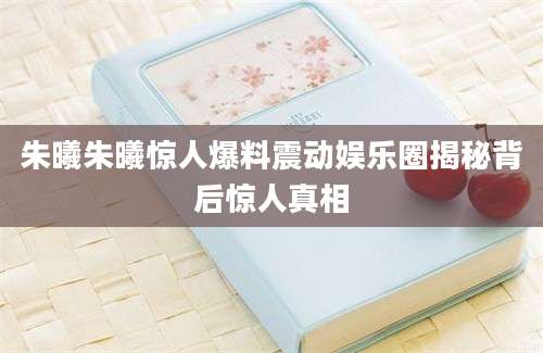 朱曦朱曦惊人爆料震动娱乐圈揭秘背后惊人真相