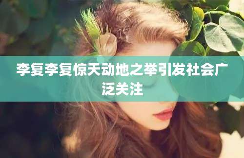 李复李复惊天动地之举引发社会广泛关注