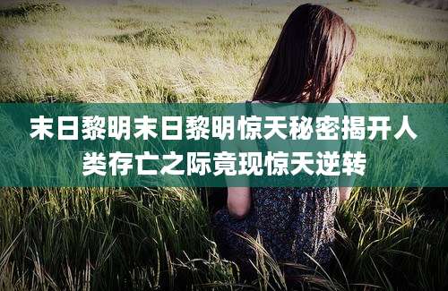 末日黎明末日黎明惊天秘密揭开人类存亡之际竟现惊天逆转