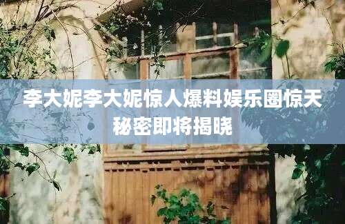 李大妮李大妮惊人爆料娱乐圈惊天秘密即将揭晓