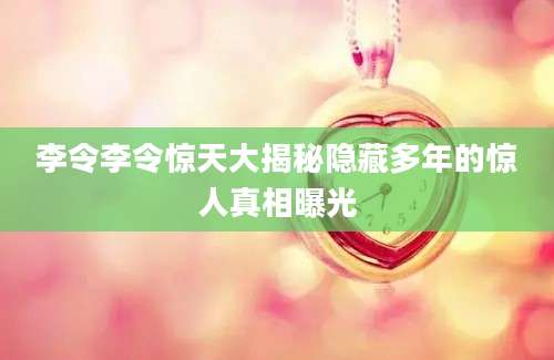 李令李令惊天大揭秘隐藏多年的惊人真相曝光